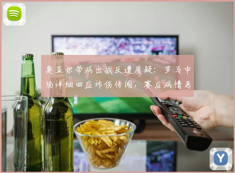 奥亚尔带病出战反遭质疑：罗马中场详细回应诈伤传闻，赛后病情恶化细节曝光
