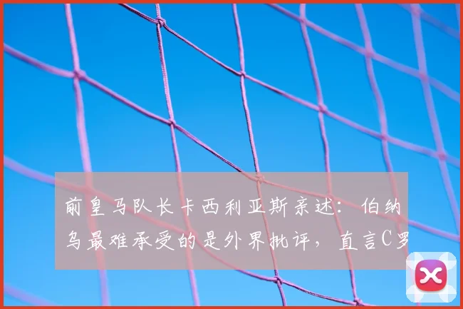前皇马队长卡西利亚斯亲述：伯纳乌最难承受的是外界批评，直言C罗是21世纪队史最佳