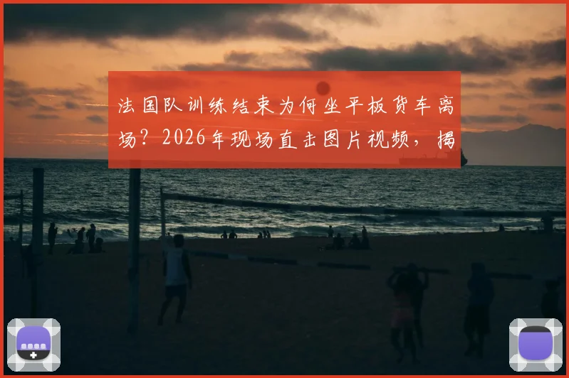 法国队训练结束为何坐平板货车离场？2026年现场直击图片视频，揭秘球队后勤真实安排