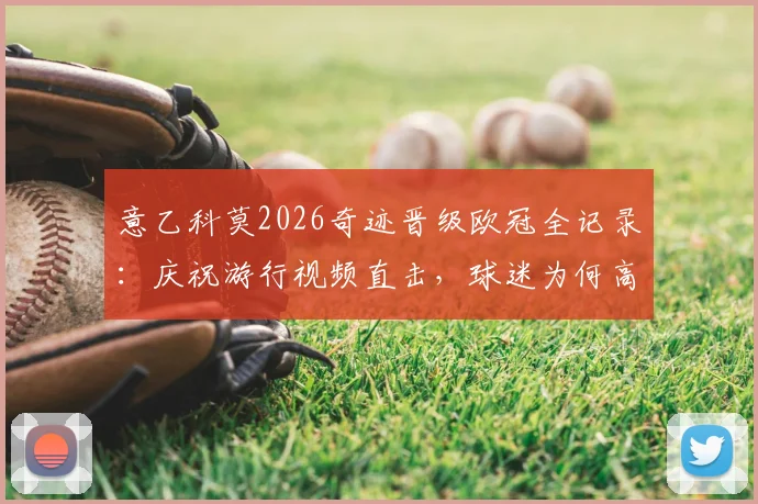 意乙科莫2026奇迹晋级欧冠全记录：庆祝游行视频直击，球迷为何高呼帕斯留下？附功臣帕斯背景解析